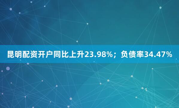 昆明配资开户同比上升23.98%；负债率34.47%