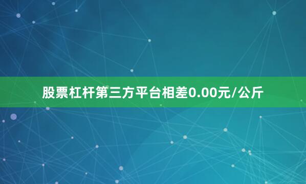 股票杠杆第三方平台相差0.00元/公斤