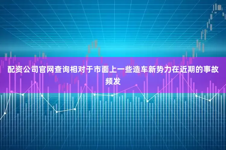 配资公司官网查询相对于市面上一些造车新势力在近期的事故频发
