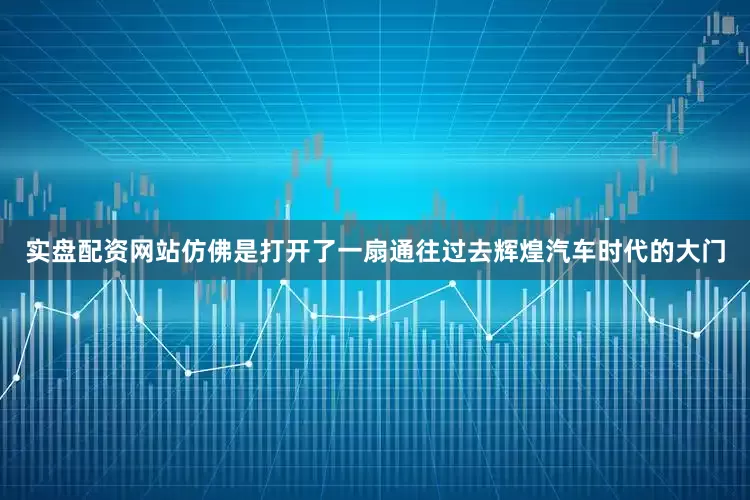 实盘配资网站仿佛是打开了一扇通往过去辉煌汽车时代的大门