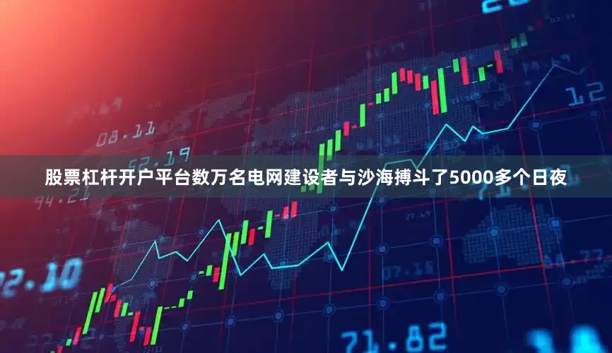 股票杠杆开户平台数万名电网建设者与沙海搏斗了5000多个日夜