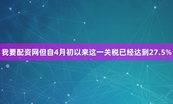 我要配资网但自4月初以来这一关税已经达到27.5%