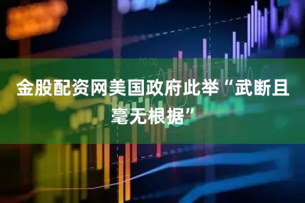 金股配资网美国政府此举“武断且毫无根据”