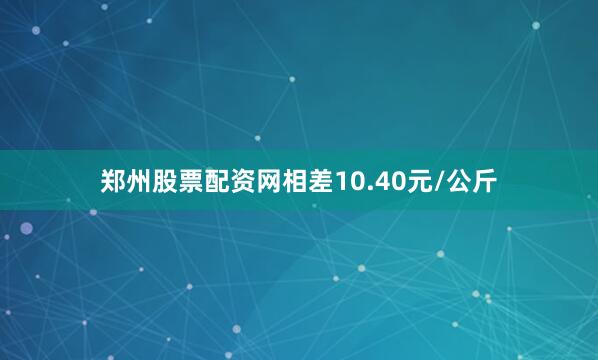 郑州股票配资网相差10.40元/公斤