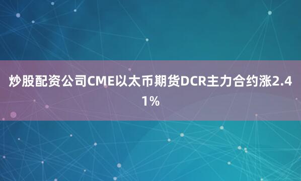 炒股配资公司CME以太币期货DCR主力合约涨2.41%
