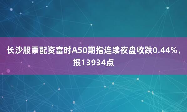 长沙股票配资富时A50期指连续夜盘收跌0.44%，报13934点