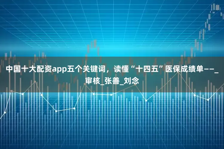 中国十大配资app五个关键词，读懂“十四五”医保成绩单——_审核_张善_刘念
