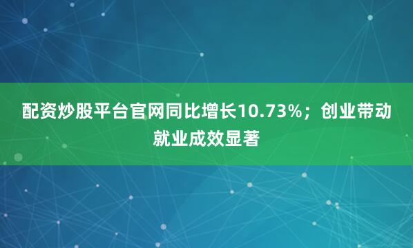 配资炒股平台官网同比增长10.73%；创业带动就业成效显著