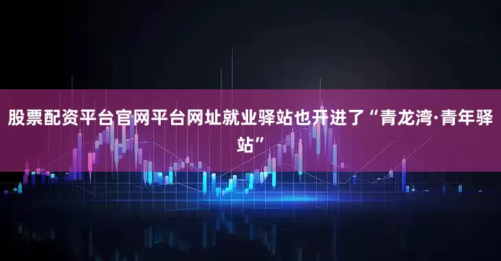股票配资平台官网平台网址就业驿站也开进了“青龙湾·青年驿站”