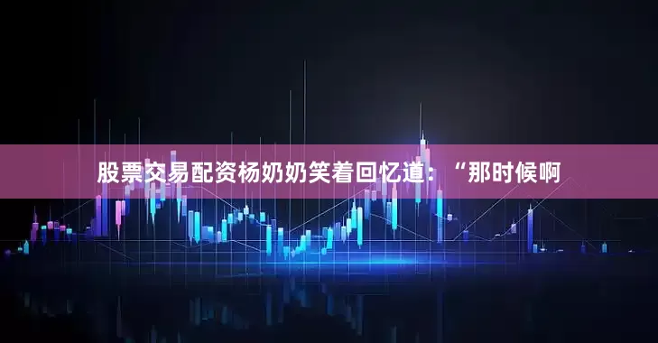 股票交易配资杨奶奶笑着回忆道：“那时候啊
