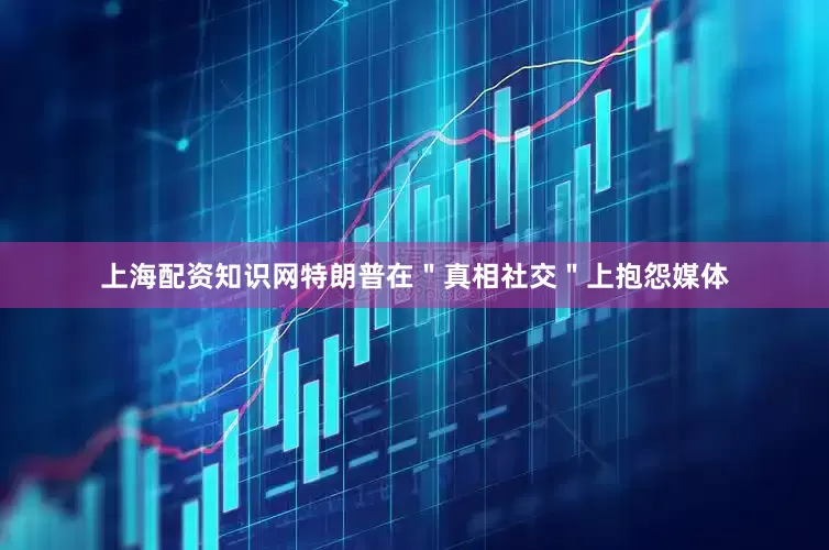 上海配资知识网特朗普在＂真相社交＂上抱怨媒体