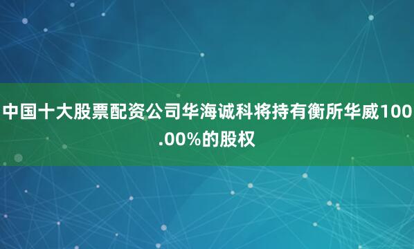 中国十大股票配资公司华海诚科将持有衡所华威100.00%的股权